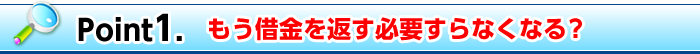 Point1. もう借金を返す必要すらなくなる？